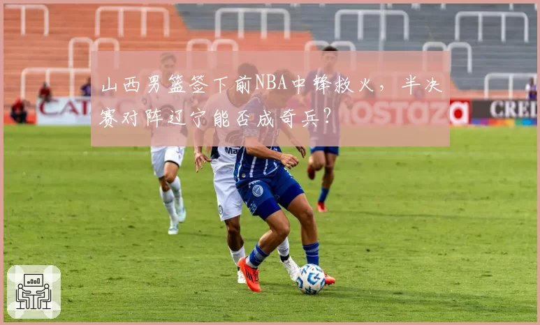 山西男篮签下前NBA中锋救火，半决赛对阵辽宁能否成奇兵？