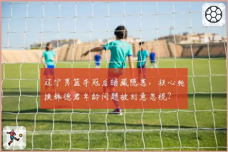 辽宁男篮夺冠后暗藏隐患，核心轮换韩德君年龄问题被刻意忽视？