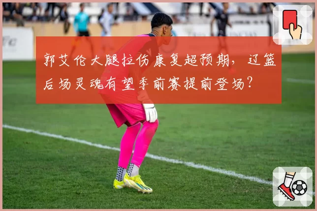 郭艾伦大腿拉伤康复超预期，辽篮后场灵魂有望季前赛提前登场？