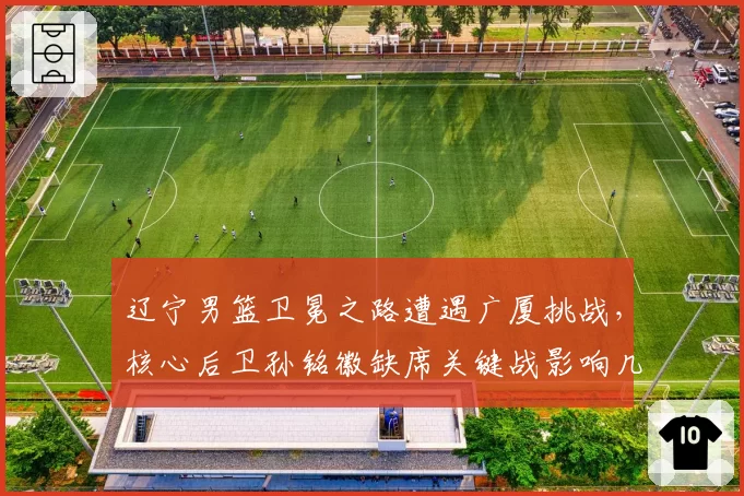 辽宁男篮卫冕之路遭遇广厦挑战,核心后卫孙铭徽缺席关键战影响几何?