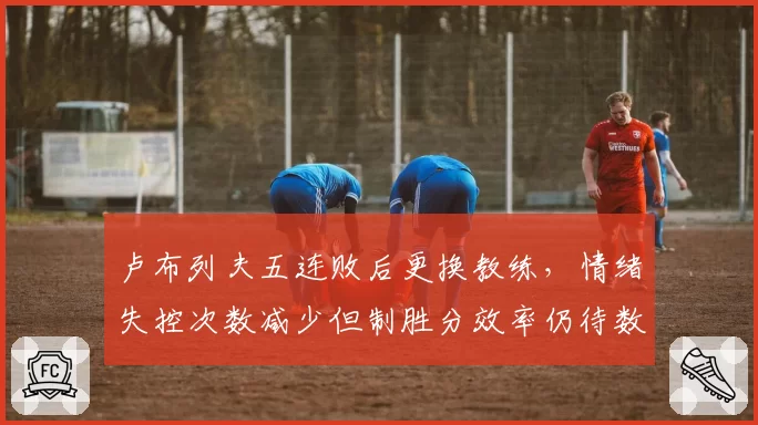 卢布列夫五连败后更换教练，情绪失控次数减少但制胜分效率仍待数据验证？