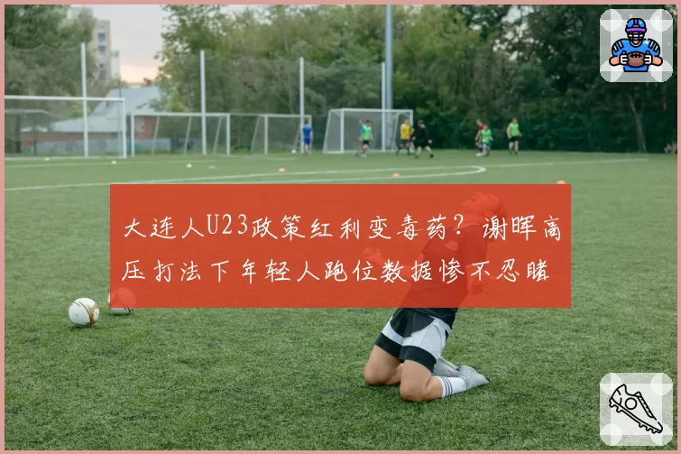 大连人U23政策红利变毒药？谢晖高压打法下年轻人跑位数据惨不忍睹