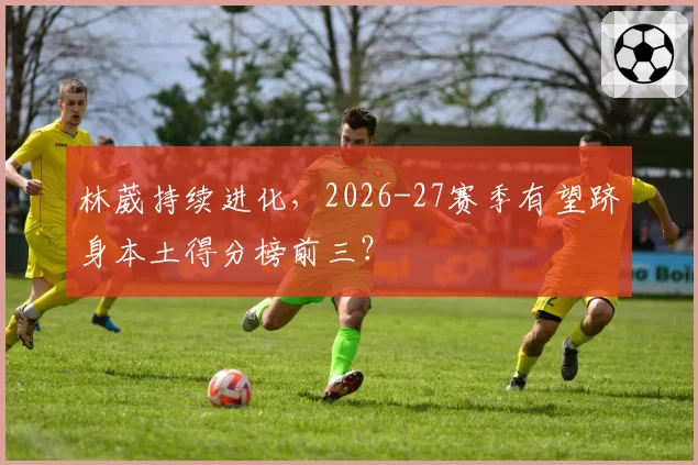 林葳持续进化，2026-27赛季有望跻身本土得分榜前三？