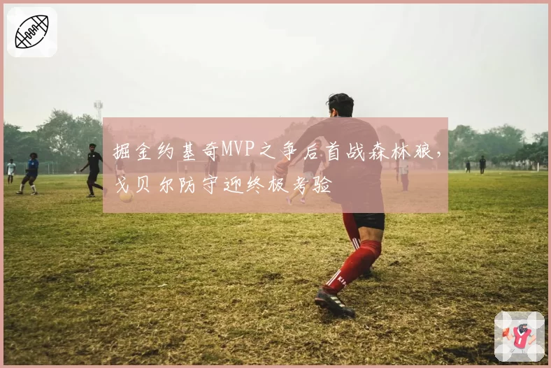 掘金约基奇MVP之争后首战森林狼，戈贝尔防守迎终极考验