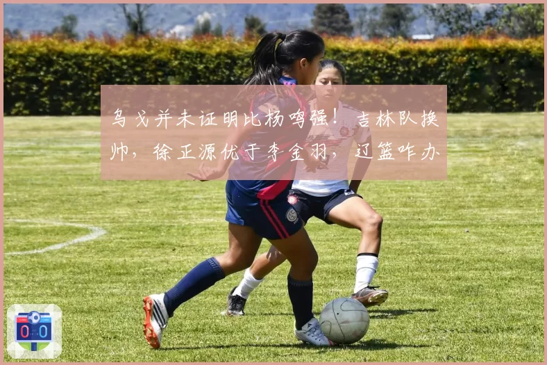 乌戈并未证明比杨鸣强！吉林队换帅，徐正源优于李金羽，辽篮咋办