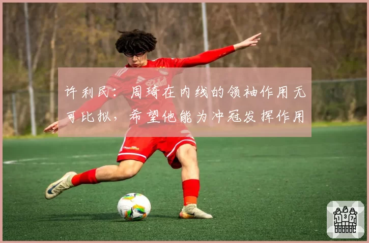 许利民：周琦在内线的领袖作用无可比拟，希望他能为冲冠发挥作用