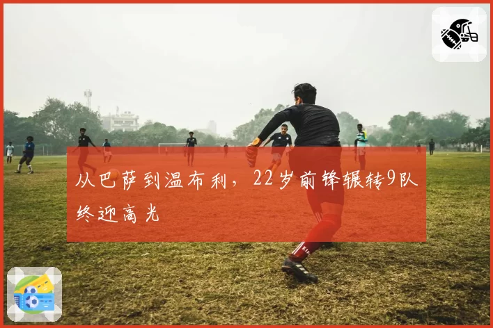 从巴萨到温布利，22岁前锋辗转9队终迎高光