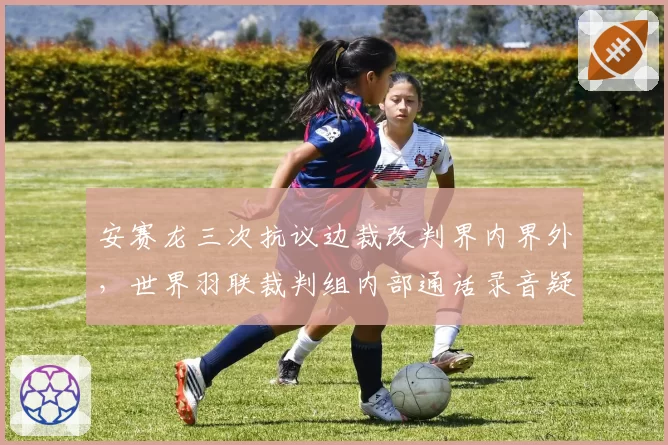 安赛龙三次抗议边裁改判界内界外，世界羽联裁判组内部通话录音疑似泄露