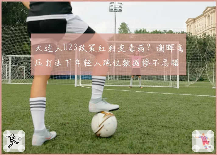 大连人U23政策红利变毒药？谢晖高压打法下年轻人跑位数据惨不忍睹