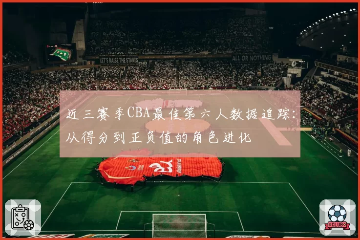 近三赛季CBA最佳第六人数据追踪：从得分到正负值的角色进化