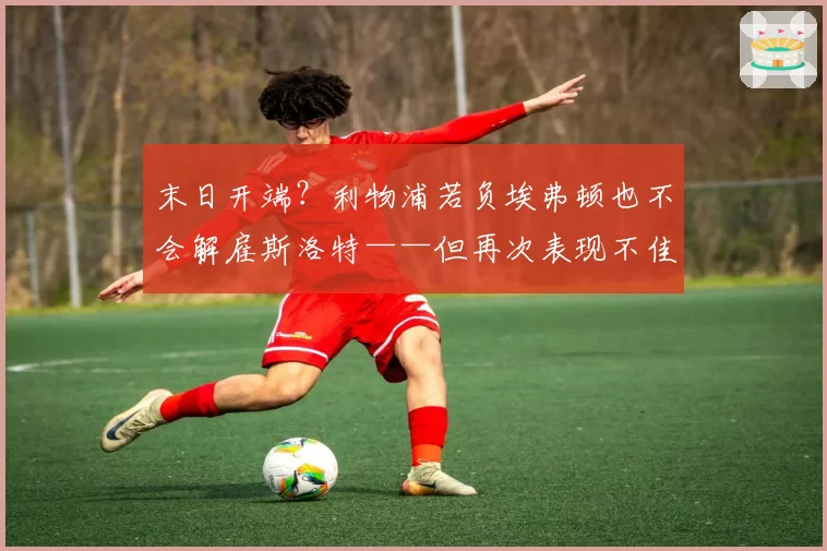 末日开端？利物浦若负埃弗顿也不会解雇斯洛特——但再次表现不佳或加速其离任