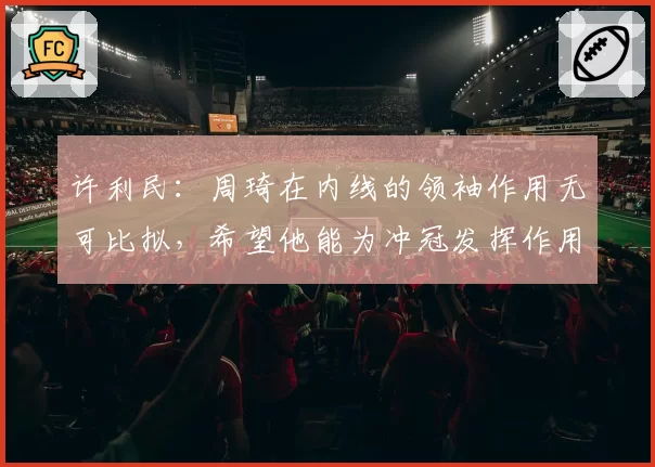 许利民:周琦在内线的领袖作用无可比拟,希望他能为冲冠发挥作用