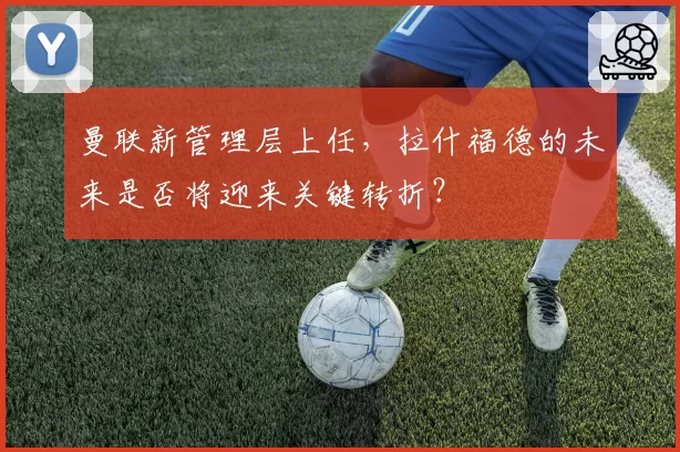 曼联新管理层上任,拉什福德的未来是否将迎来关键转折?