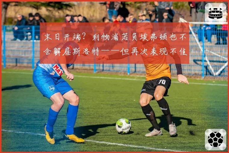 末日开端？利物浦若负埃弗顿也不会解雇斯洛特——但再次表现不佳或加速其离任