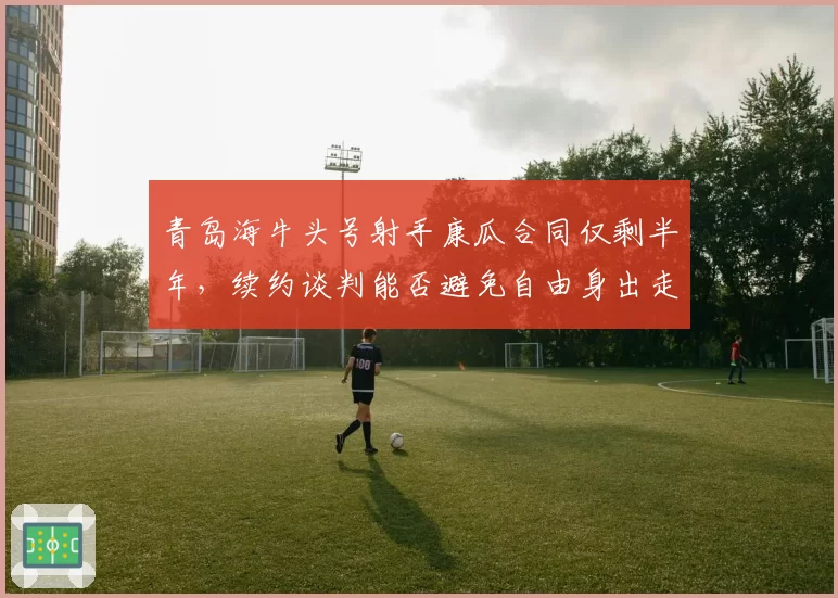 青岛海牛头号射手康瓜合同仅剩半年，续约谈判能否避免自由身出走？