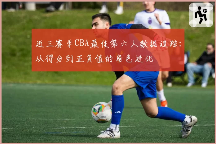 近三赛季CBA最佳第六人数据追踪：从得分到正负值的角色进化