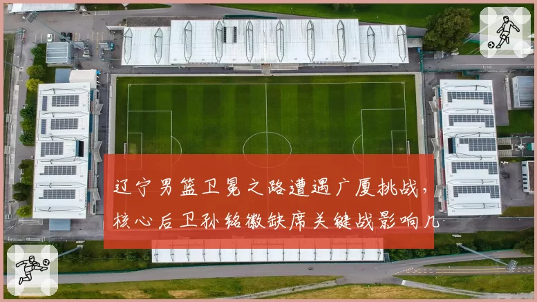 辽宁男篮卫冕之路遭遇广厦挑战,核心后卫孙铭徽缺席关键战影响几何?