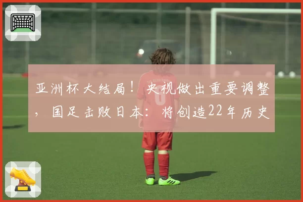 亚洲杯大结局！央视做出重要调整，国足击败日本：将创造22年历史