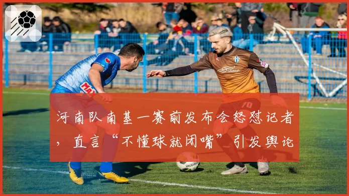 河南队南基一赛前发布会怒怼记者,直言“不懂球就闭嘴”引发舆论危机