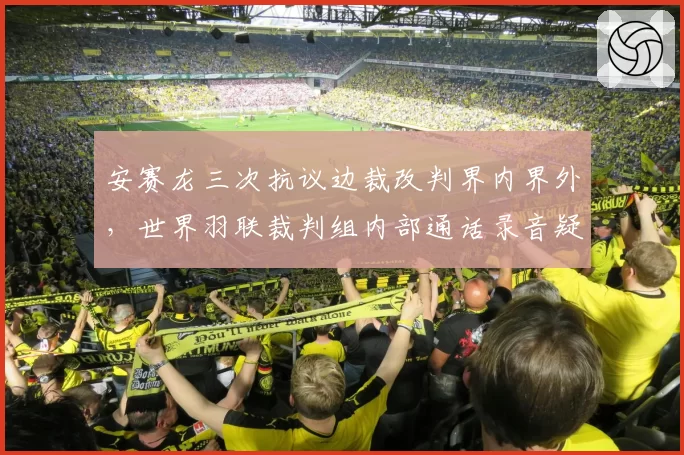 安赛龙三次抗议边裁改判界内界外,世界羽联裁判组内部通话录音疑似泄露