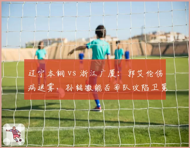辽宁本钢 vs 浙江广厦：郭艾伦伤病迷雾，孙铭徽能否率队攻陷卫冕冠军主场？