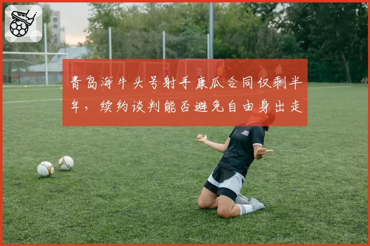 青岛海牛头号射手康瓜合同仅剩半年,续约谈判能否避免自由身出走?