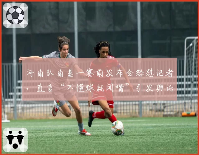 河南队南基一赛前发布会怒怼记者，直言“不懂球就闭嘴”引发舆论危机