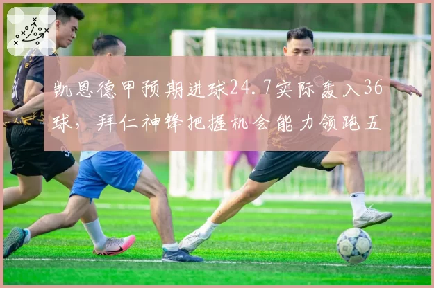 凯恩德甲预期进球24.7实际轰入36球，拜仁神锋把握机会能力领跑五大联赛