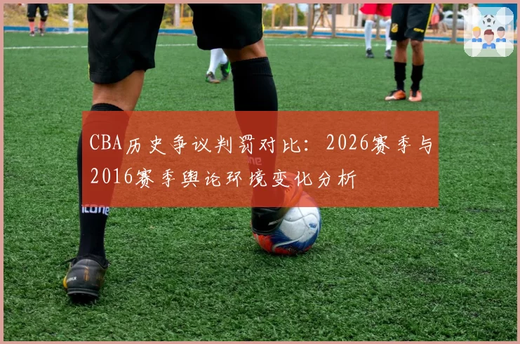 CBA历史争议判罚对比：2026赛季与2016赛季舆论环境变化分析