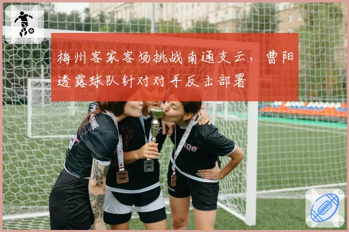 梅州客家客场挑战南通支云，曹阳透露球队针对对手反击部署