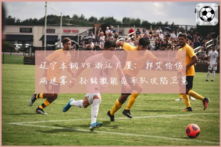 辽宁本钢 vs 浙江广厦：郭艾伦伤病迷雾，孙铭徽能否率队攻陷卫冕冠军主场？