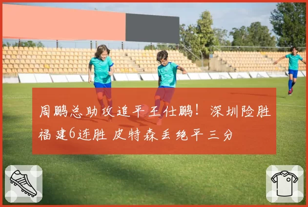 周鹏总助攻追平王仕鹏！深圳险胜福建6连胜 皮特森丢绝平三分