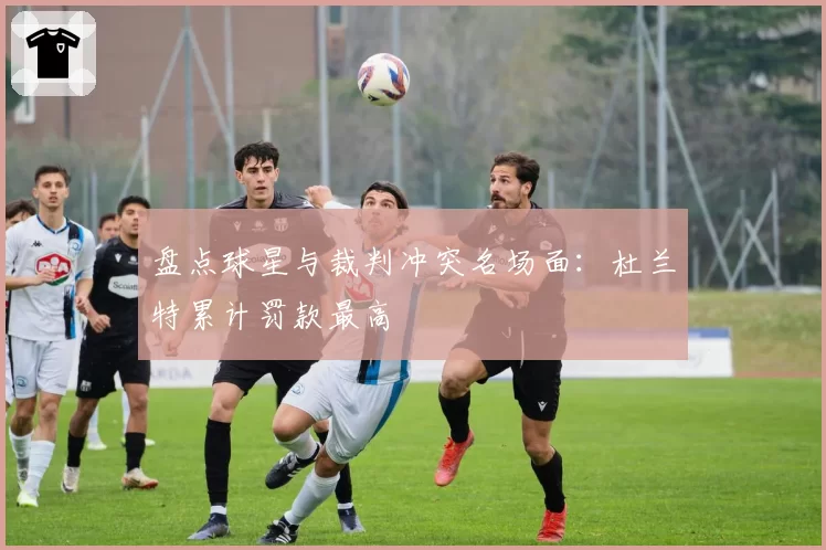 盘点球星与裁判冲突名场面：杜兰特累计罚款最高