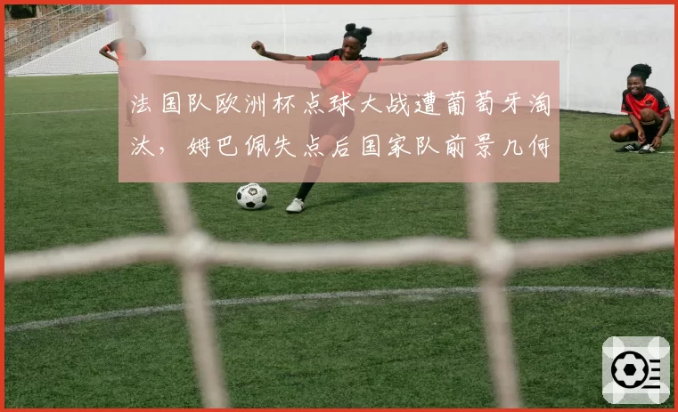 法国队欧洲杯点球大战遭葡萄牙淘汰，姆巴佩失点后国家队前景几何？