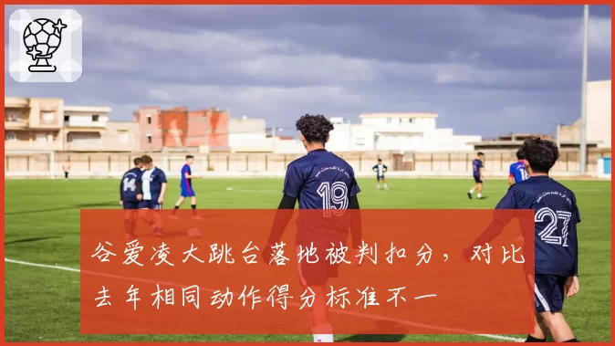 谷爱凌大跳台落地被判扣分，对比去年相同动作得分标准不一