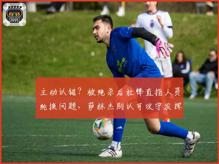 主动认错?被绝杀后杜锋直指人员轮换问题,萨林杰则认可攻守发挥