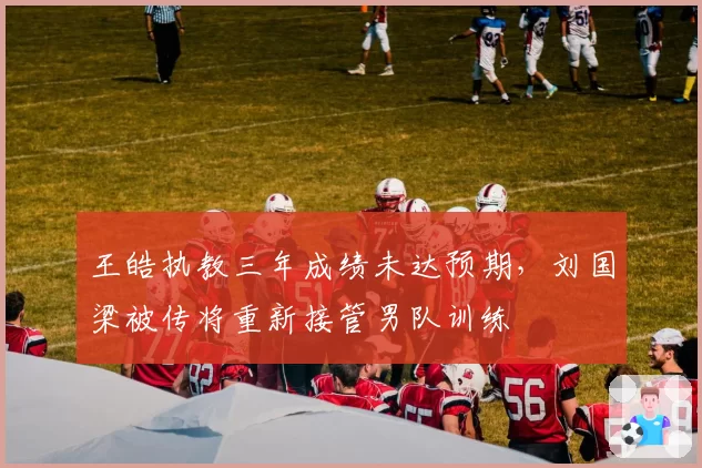 王皓执教三年成绩未达预期,刘国梁被传将重新接管男队训练