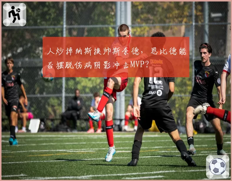 人炒掉纳斯换帅斯奈德，恩比德能否摆脱伤病阴影冲击MVP？