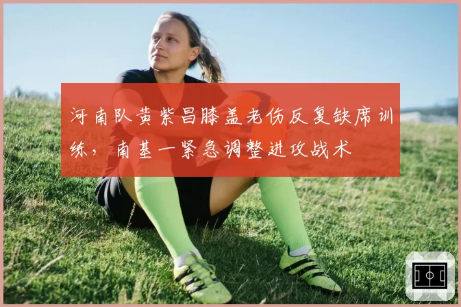 河南队黄紫昌膝盖老伤反复缺席训练,南基一紧急调整进攻战术