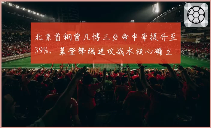 北京首钢曾凡博三分命中率提升至39%，莱登锋线进攻战术核心确立