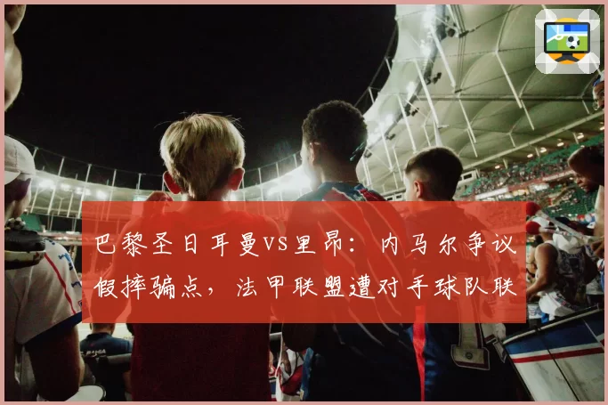 巴黎圣日耳曼vs里昂：内马尔争议假摔骗点，法甲联盟遭对手球队联名抗议