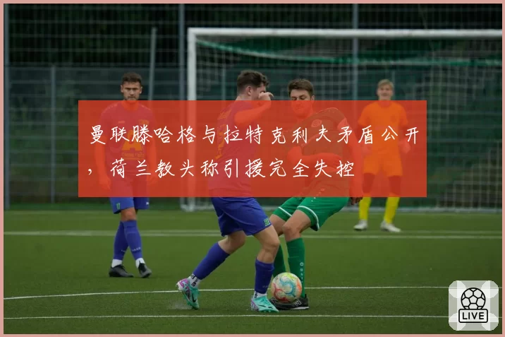曼联滕哈格与拉特克利夫矛盾公开,荷兰教头称引援完全失控