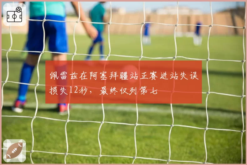 佩雷兹在阿塞拜疆站正赛进站失误损失12秒,最终仅列第七