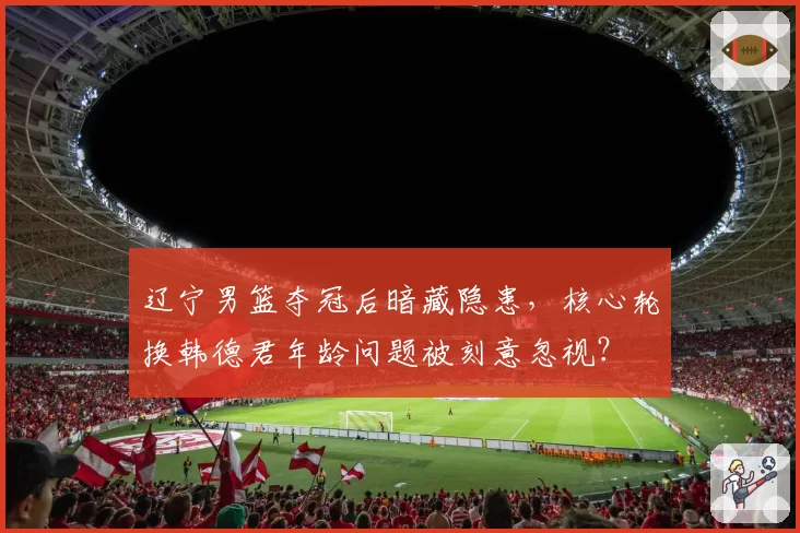 辽宁男篮夺冠后暗藏隐患,核心轮换韩德君年龄问题被刻意忽视?