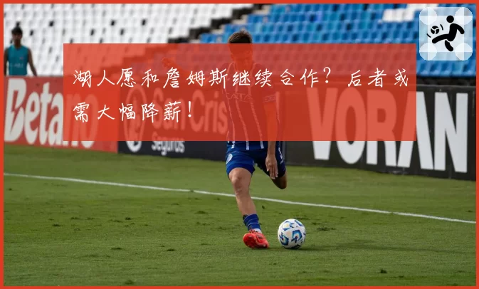 湖人愿和詹姆斯继续合作？后者或需大幅降薪！
