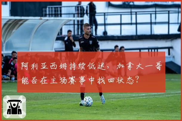 阿利亚西姆持续低迷,加拿大一哥能否在主场赛事中找回状态?