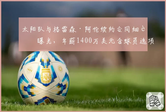 太阳队与格雷森·阿伦续约合同细节曝光,年薪1400万美元含球员选项