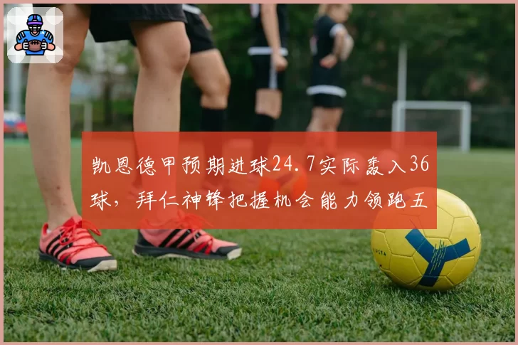 凯恩德甲预期进球24.7实际轰入36球，拜仁神锋把握机会能力领跑五大联赛