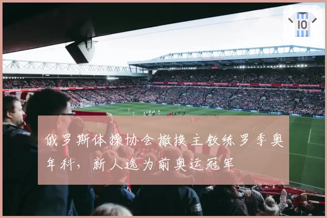俄罗斯体操协会撤换主教练罗季奥年科,新人选为前奥运冠军