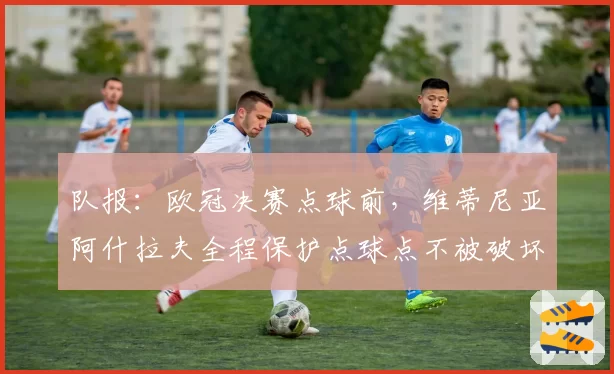 队报：欧冠决赛点球前，维蒂尼亚阿什拉夫全程保护点球点不被破坏